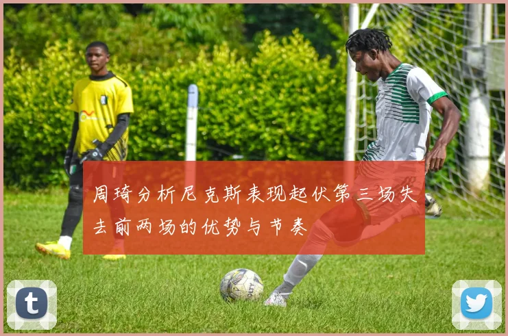 周琦分析尼克斯表现起伏第三场失去前两场的优势与节奏