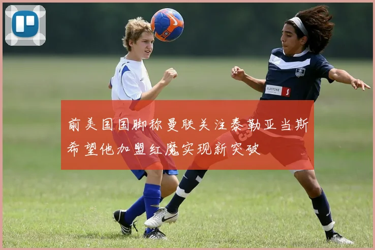 前美国国脚称曼联关注泰勒亚当斯希望他加盟红魔实现新突破