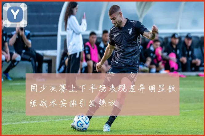 国少决赛上下半场表现差异明显教练战术安排引发热议