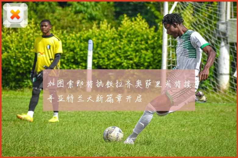 加图索即将执教拉齐奥萨里或将接手亚特兰大新篇章开启