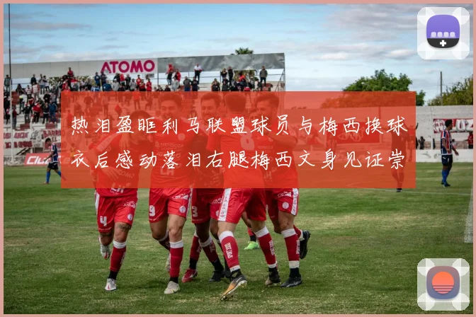 热泪盈眶利马联盟球员与梅西换球衣后感动落泪右腿梅西文身见证崇拜之情