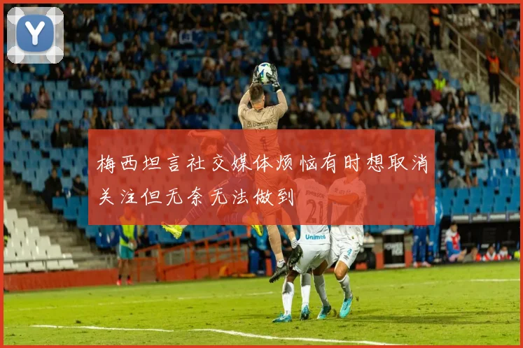 梅西坦言社交媒体烦恼有时想取消关注但无奈无法做到