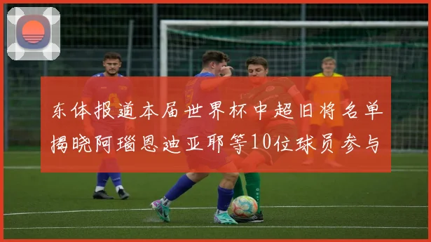 东体报道本届世界杯中超旧将名单揭晓阿瑙恩迪亚耶等10位球员参与盛事