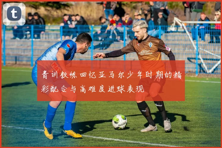 青训教练回忆亚马尔少年时期的精彩配合与高难度进球表现