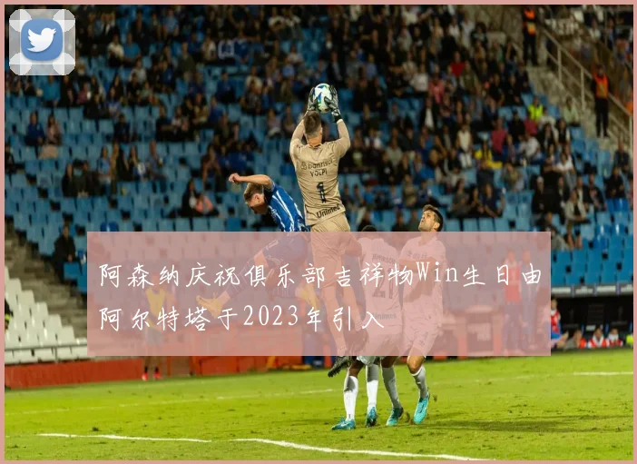 阿森纳庆祝俱乐部吉祥物Win生日由阿尔特塔于2023年引入