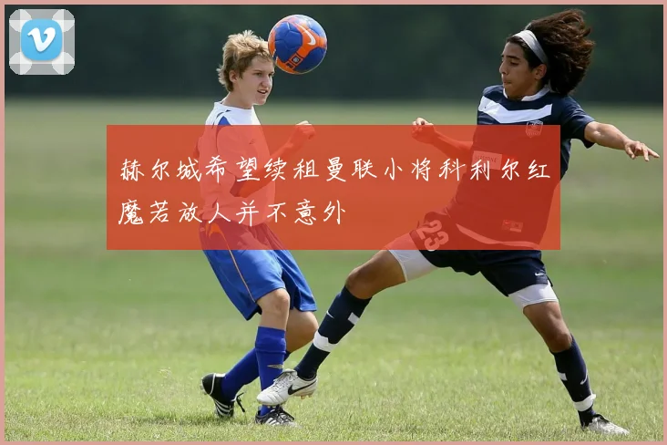 赫尔城希望续租曼联小将科利尔红魔若放人并不意外