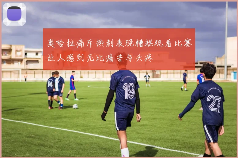 奥哈拉痛斥热刺表现糟糕观看比赛让人感到无比痛苦与头疼