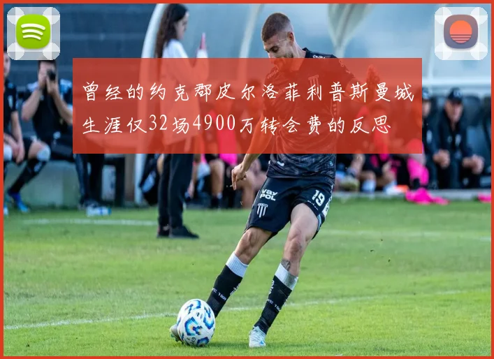 曾经的约克郡皮尔洛菲利普斯曼城生涯仅32场4900万转会费的反思