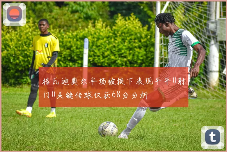 格瓦迪奥尔半场被换下表现平平0射门0关键传球仅获68分分析