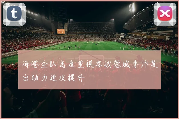 海港全队高度重视客战蓉城李帅复出助力进攻提升
