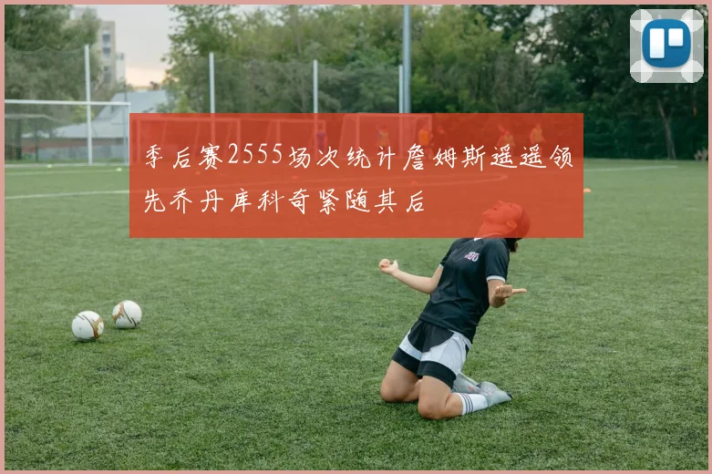 季后赛2555场次统计詹姆斯遥遥领先乔丹库科奇紧随其后