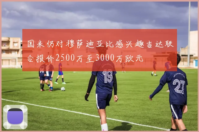 国米仍对穆萨迪亚比感兴趣吉达联合报价2500万至3000万欧元