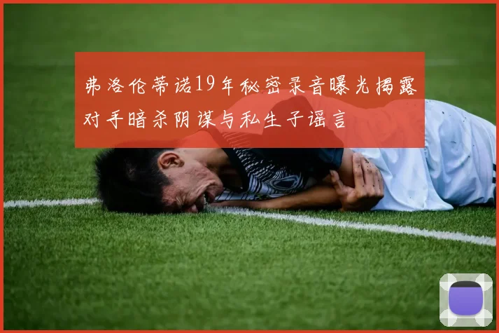 弗洛伦蒂诺19年秘密录音曝光揭露对手暗杀阴谋与私生子谣言