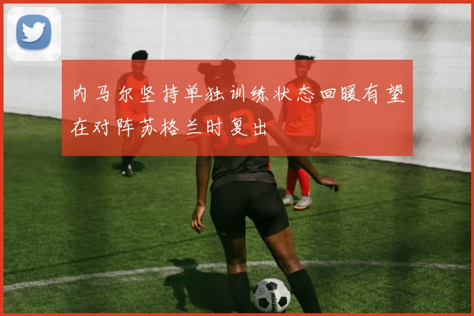 内马尔坚持单独训练状态回暖有望在对阵苏格兰时复出