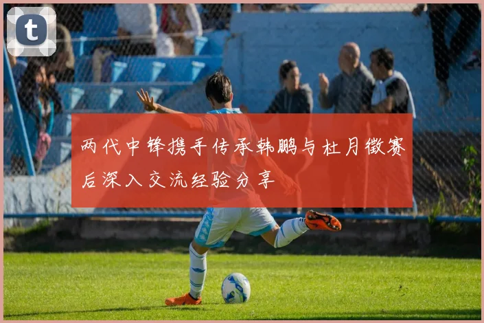两代中锋携手传承韩鹏与杜月徵赛后深入交流经验分享