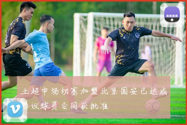 土超中场切塞加盟北京国安已达成协议球员合同获批准