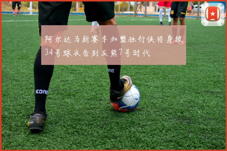 阿尔达马新赛季加盟独行侠将身披34号球衣告别灰熊7号时代