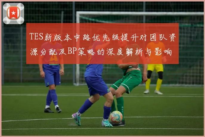 TES新版本中路优先级提升对团队资源分配及BP策略的深度解析与影响分析