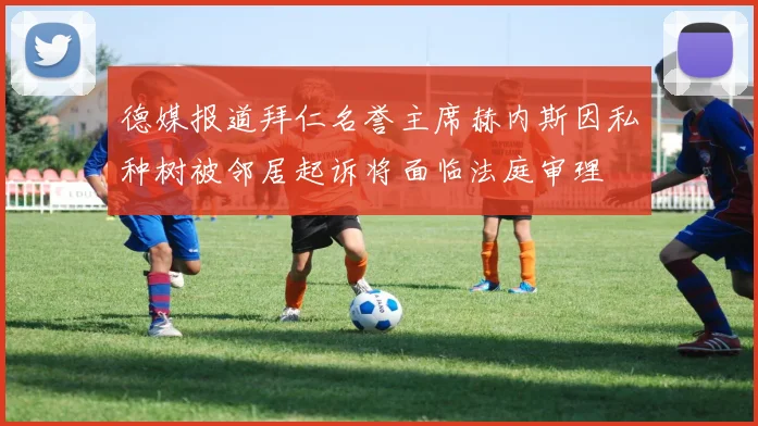 德媒报道拜仁名誉主席赫内斯因私种树被邻居起诉将面临法庭审理